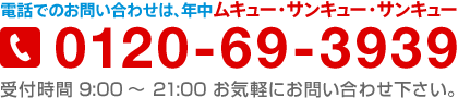 電話でのお問い合わせは、0120-69-3939（年中ムキュー・サンキュー・サンキュー）受付時間 9:00～21:00 お気軽にお問い合わせ下さい。